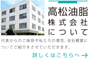 高松油脂株式会社について 代表からのご挨拶や私たちの理念、会社概要についてご紹介をさせていただきます。 詳しくはこちらへ