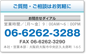 ご質問・ご相談はお気軽に 営業時間?［月?金］9：00AM?6：00PM 06-6262-3288 FAX 06-6262-3290 本社・営業本部：大阪府大阪市中央区久太郎町1-6-5